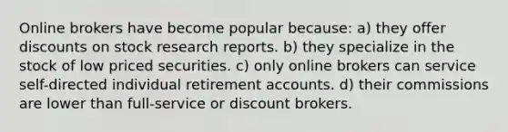 Online brokers have become popular because: a) they offer discounts on stock research reports. b) they specialize in the stock of low priced securities. c) only online brokers can service self-directed individual retirement accounts. d) their commissions are lower than full-service or discount brokers.