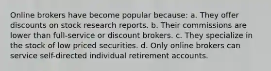 Online brokers have become popular because: a. They offer discounts on stock research reports. b. Their commissions are lower than full-service or discount brokers. c. They specialize in the stock of low priced securities. d. Only online brokers can service self-directed individual retirement accounts.