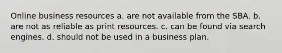 Online business resources a. are not available from the SBA. b. are not as reliable as print resources. c. can be found via search engines. d. should not be used in a business plan.