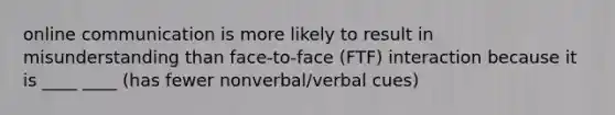 online communication is more likely to result in misunderstanding than face-to-face (FTF) interaction because it is ____ ____ (has fewer nonverbal/verbal cues)