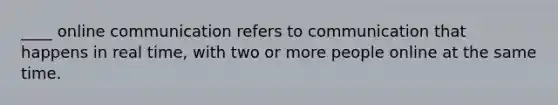 ____ online communication refers to communication that happens in real time, with two or more people online at the same time.