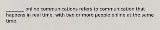 ________ online communications refers to communication that happens in real time, with two or more people online at the same time.