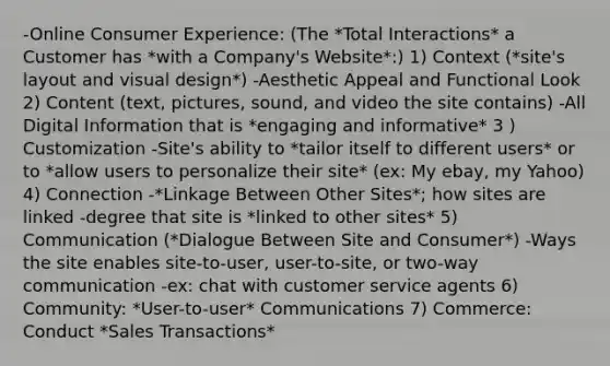 -Online Consumer Experience: (The *Total Interactions* a Customer has *with a Company's Website*:) 1) Context (*site's layout and visual design*) -Aesthetic Appeal and Functional Look 2) Content (text, pictures, sound, and video the site contains) -All Digital Information that is *engaging and informative* 3 ) Customization -Site's ability to *tailor itself to different users* or to *allow users to personalize their site* (ex: My ebay, my Yahoo) 4) Connection -*Linkage Between Other Sites*; how sites are linked -degree that site is *linked to other sites* 5) Communication (*Dialogue Between Site and Consumer*) -Ways the site enables site-to-user, user-to-site, or two-way communication -ex: chat with customer service agents 6) Community: *User-to-user* Communications 7) Commerce: Conduct *Sales Transactions*