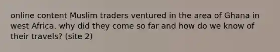 online content Muslim traders ventured in the area of Ghana in west Africa. why did they come so far and how do we know of their travels? (site 2)