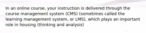 In an online course, your instruction is delivered through the course management system (CMS) (sometimes called the learning management system, or LMS), which plays an important role in housing (thinking and analysis)