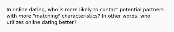 In online dating, who is more likely to contact potential partners with more "matching" characteristics? In other words, who utilizes online dating better?