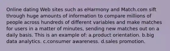 Online dating Web sites such as eHarmony and Match.com sift through huge amounts of information to compare millions of people across hundreds of different variables and make matches for users in a matter of minutes, sending new matches out on a daily basis. This is an example of: a.product orientation. b.big data analytics. c.consumer awareness. d.sales promotion.