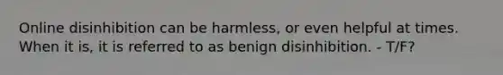 Online disinhibition can be harmless, or even helpful at times. When it is, it is referred to as benign disinhibition. - T/F?