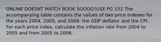 ONLINE DOESNT MATCH BOOK SOOOO?USE PG 152 The accompanying table contains the values of two price indexes for the years 2004, 2005, and 2006: the GDP deflator and the CPI. For each price index, calculate the inflation rate from 2004 to 2005 and from 2005 to 2006.