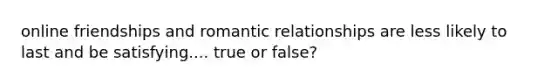 online friendships and romantic relationships are less likely to last and be satisfying.... true or false?