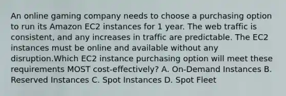 An online gaming company needs to choose a purchasing option to run its Amazon EC2 instances for 1 year. The web traffic is consistent, and any increases in traffic are predictable. The EC2 instances must be online and available without any disruption.Which EC2 instance purchasing option will meet these requirements MOST cost-effectively? A. On-Demand Instances B. Reserved Instances C. Spot Instances D. Spot Fleet