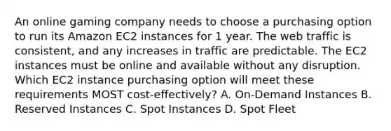 An online gaming company needs to choose a purchasing option to run its Amazon EC2 instances for 1 year. The web traffic is consistent, and any increases in traffic are predictable. The EC2 instances must be online and available without any disruption. Which EC2 instance purchasing option will meet these requirements MOST cost-effectively? A. On-Demand Instances B. Reserved Instances C. Spot Instances D. Spot Fleet