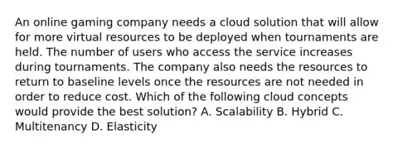 An online gaming company needs a cloud solution that will allow for more virtual resources to be deployed when tournaments are held. The number of users who access the service increases during tournaments. The company also needs the resources to return to baseline levels once the resources are not needed in order to reduce cost. Which of the following cloud concepts would provide the best solution? A. Scalability B. Hybrid C. Multitenancy D. Elasticity