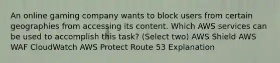 An online gaming company wants to block users from certain geographies from accessing its content. Which AWS services can be used to accomplish this task? (Select two) AWS Shield AWS WAF CloudWatch AWS Protect Route 53 Explanation