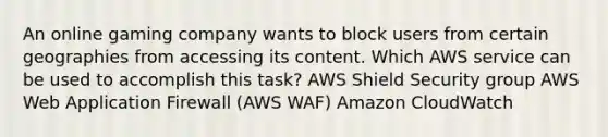 An online gaming company wants to block users from certain geographies from accessing its content. Which AWS service can be used to accomplish this task? AWS Shield Security group AWS Web Application Firewall (AWS WAF) Amazon CloudWatch