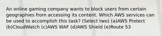 An online gaming company wants to block users from certain geographies from accessing its content. Which AWS services can be used to accomplish this task? (Select two) (a)AWS Protect (b)CloudWatch (c)AWS WAF (d)AWS Shield (e)Route 53