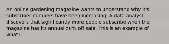 An online gardening magazine wants to understand why it's subscriber numbers have been increasing. A data analyst discovers that significantly more people subscribe when the magazine has its annual 50% off sale. This is an example of what?