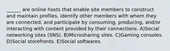 ______ are online hosts that enable site members to construct and maintain profiles, identify other members with whom they are connected, and participate by consuming, producing, and/or interacting with content provided by their connections. A)Social networking sites (SNS). B)Microsharing sites. C)Gaming consoles. D)Social storefronts. E)Social softwares.