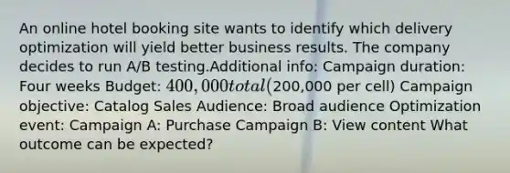 An online hotel booking site wants to identify which delivery optimization will yield better business results. The company decides to run A/B testing.Additional info: Campaign duration: Four weeks Budget: 400,000 total (200,000 per cell) Campaign objective: Catalog Sales Audience: Broad audience Optimization event: Campaign A: Purchase Campaign B: View content What outcome can be expected?