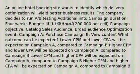 An online hotel booking site wants to identify which delivery optimization will yield better business results. The company decides to run A/B testing.Additional info: Campaign duration: Four weeks Budget: 400,000 total (200,000 per cell) Campaign objective: Catalog Sales Audience: Broad audience Optimization event: Campaign A: Purchase Campaign B: View content What outcome can be expected? Lower CPM and lower CPA will be expected on Campaign A, compared to Campaign B Higher CPM and lower CPA will be expected on Campaign A, compared to Campaign B Lower CPM and higher CPA will be expected on Campaign A, compared to Campaign B Higher CPM and higher CPA will be expected on Campaign A, compared to Campaign B