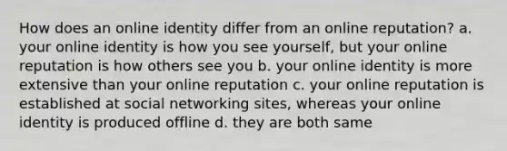 How does an online identity differ from an online reputation? a. your online identity is how you see yourself, but your online reputation is how others see you b. your online identity is more extensive than your online reputation c. your online reputation is established at social networking sites, whereas your online identity is produced offline d. they are both same