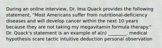 During an online interview, Dr. Ima Quack provides the following statement, "Most Americans suffer from nutritional-deficiency diseases and will develop cancer within the next 10 years because they are not taking my megavitamin formula therapy." Dr. Quack's statement is an example of a(n) ________. medical hypothesis scare tactic intuitive deduction personal observation