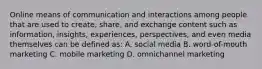 Online means of communication and interactions among people that are used to create, share, and exchange content such as information, insights, experiences, perspectives, and even media themselves can be defined as: A. social media B. word-of-mouth marketing C. mobile marketing D. omnichannel marketing