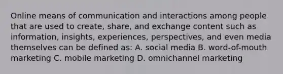 Online means of communication and interactions among people that are used to create, share, and exchange content such as information, insights, experiences, perspectives, and even media themselves can be defined as: A. social media B. word-of-mouth marketing C. mobile marketing D. omnichannel marketing