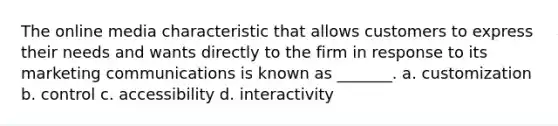 The online media characteristic that allows customers to express their needs and wants directly to the firm in response to its marketing communications is known as _______. a. customization b. control c. accessibility d. interactivity