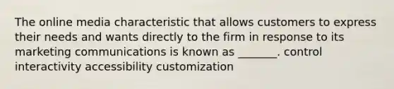 The online media characteristic that allows customers to express their needs and wants directly to the firm in response to its marketing communications is known as _______. control interactivity accessibility customization