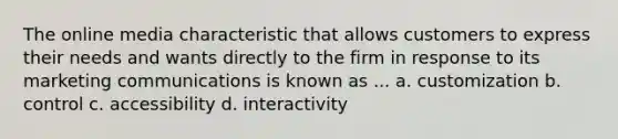 The online media characteristic that allows customers to express their needs and wants directly to the firm in response to its marketing communications is known as ... a. customization b. control c. accessibility d. interactivity