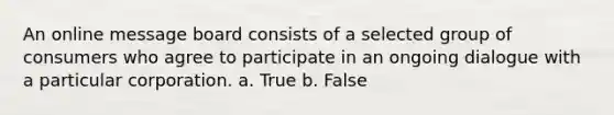 An online message board consists of a selected group of consumers who agree to participate in an ongoing dialogue with a particular corporation. a. True b. False