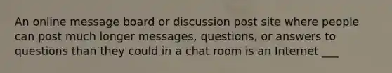 An online message board or discussion post site where people can post much longer messages, questions, or answers to questions than they could in a chat room is an Internet ___