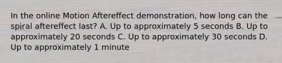 In the online Motion Aftereffect demonstration, how long can the spiral aftereffect last? A. Up to approximately 5 seconds B. Up to approximately 20 seconds C. Up to approximately 30 seconds D. Up to approximately 1 minute