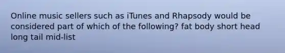 Online music sellers such as iTunes and Rhapsody would be considered part of which of the following? fat body short head long tail mid-list