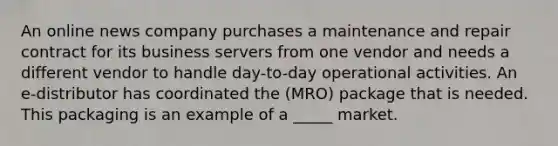 An online news company purchases a maintenance and repair contract for its business servers from one vendor and needs a different vendor to handle day-to-day operational activities. An e-distributor has coordinated the (MRO) package that is needed. This packaging is an example of a _____ market.