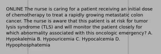 ONLINE The nurse is caring for a patient receiving an initial dose of chemotherapy to treat a rapidly growing metastatic colon cancer. The nurse is aware that this patient is at risk for tumor lysis syndrome (TLS) and will monitor the patient closely for which abnormality associated with this oncologic emergency? A. Hypokalemia B. Hypouricemia C. Hypocalcemia D. Hypophosphatemia