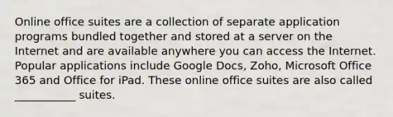 Online office suites are a collection of separate application programs bundled together and stored at a server on the Internet and are available anywhere you can access the Internet. Popular applications include Google Docs, Zoho, Microsoft Office 365 and Office for iPad. These online office suites are also called ___________ suites.