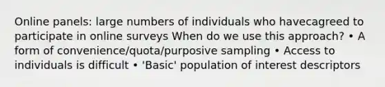 Online panels: large numbers of individuals who havecagreed to participate in online surveys When do we use this approach? • A form of convenience/quota/purposive sampling • Access to individuals is difficult • 'Basic' population of interest descriptors