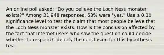 An online poll​ asked: "Do you believe the Loch Ness monster​ exists?" Among 21,948 ​responses, 63​% were​ "yes." Use a 0.10 significance level to test the claim that most people believe that the Loch Ness monster exists. How is the conclusion affected by the fact that Internet users who saw the question could decide whether to​ respond? Identify the conclusion for this hypothesis test.