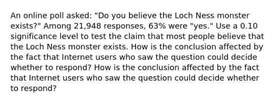 An online poll​ asked: "Do you believe the Loch Ness monster​ exists?" Among 21,948 ​responses, 63​% were​ "yes." Use a 0.10 significance level to test the claim that most people believe that the Loch Ness monster exists. How is the conclusion affected by the fact that Internet users who saw the question could decide whether to​ respond? How is the conclusion affected by the fact that Internet users who saw the question could decide whether to​ respond?