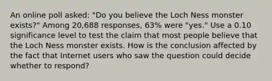 An online poll​ asked: "Do you believe the Loch Ness monster​ exists?" Among 20,688 ​responses, 63​% were​ "yes." Use a 0.10 significance level to test the claim that most people believe that the Loch Ness monster exists. How is the conclusion affected by the fact that Internet users who saw the question could decide whether to​ respond?