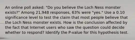 An online poll​ asked: "Do you believe the Loch Ness monster​ exists?" Among 21,948 ​responses, 63​% were​ "yes." Use a 0.10 significance level to test the claim that most people believe that the Loch Ness monster exists. How is the conclusion affected by the fact that Internet users who saw the question could decide whether to​ respond? Identify the​ P-value for this hypothesis test.