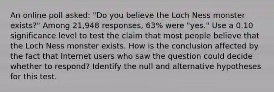 An online poll​ asked: "Do you believe the Loch Ness monster​ exists?" Among 21,948 ​responses, 63​% were​ "yes." Use a 0.10 significance level to test the claim that most people believe that the Loch Ness monster exists. How is the conclusion affected by the fact that Internet users who saw the question could decide whether to​ respond? Identify the null and alternative hypotheses for this test.