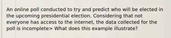 An online poll conducted to try and predict who will be elected in the upcoming presidential election. Considering that not everyone has access to the internet, the data collected for the poll is incomplete> What does this example illustrate?