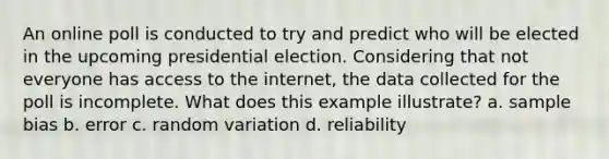 An online poll is conducted to try and predict who will be elected in the upcoming presidential election. Considering that not everyone has access to the internet, the data collected for the poll is incomplete. What does this example illustrate? a. sample bias b. error c. random variation d. reliability