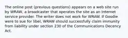 The online post (previous questions) appears on a web site run by WRAW, a broadcaster that operates the site as an Internet service provider. The writer does not work for WRAW. If Goodie were to sue for libel, WRAW should successfully claim immunity from liability under section 230 of the Communications Decency Act.