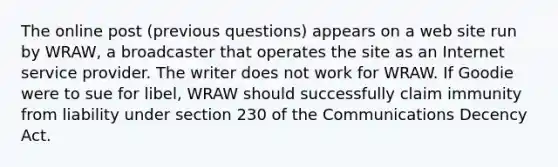 The online post (previous questions) appears on a web site run by WRAW, a broadcaster that operates the site as an Internet service provider. The writer does not work for WRAW. If Goodie were to sue for libel, WRAW should successfully claim immunity from liability under section 230 of the Communications Decency Act.