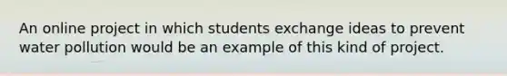 An online project in which students exchange ideas to prevent water pollution would be an example of this kind of project.