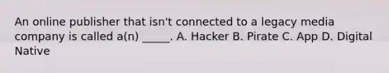 An online publisher that isn't connected to a legacy media company is called a(n) _____. A. Hacker B. Pirate C. App D. Digital Native